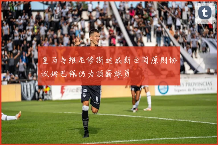 皇马与维尼修斯达成新合同原则协议姆巴佩仍为顶薪球员