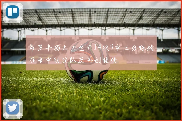 希罗半场火力全开14投9中三分球精准命中助攻队友再创佳绩