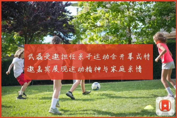 武磊受邀担任亲子运动会开幕式特邀嘉宾展现运动精神与家庭亲情