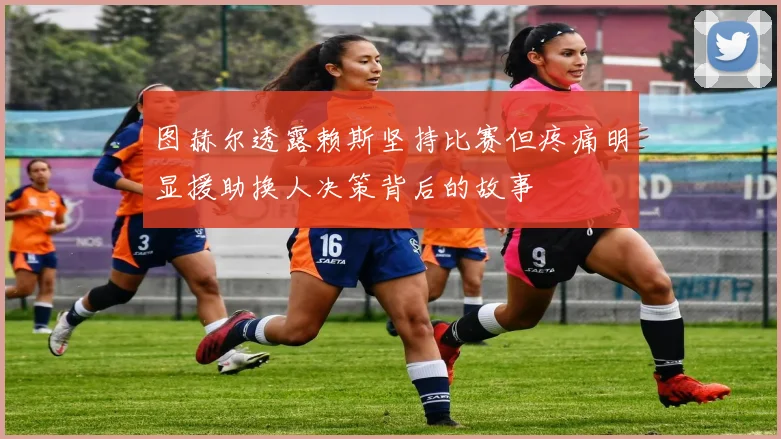 图赫尔透露赖斯坚持比赛但疼痛明显援助换人决策背后的故事