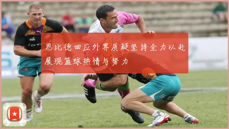 恩比德回应外界质疑坚持全力以赴展现篮球热情与努力
