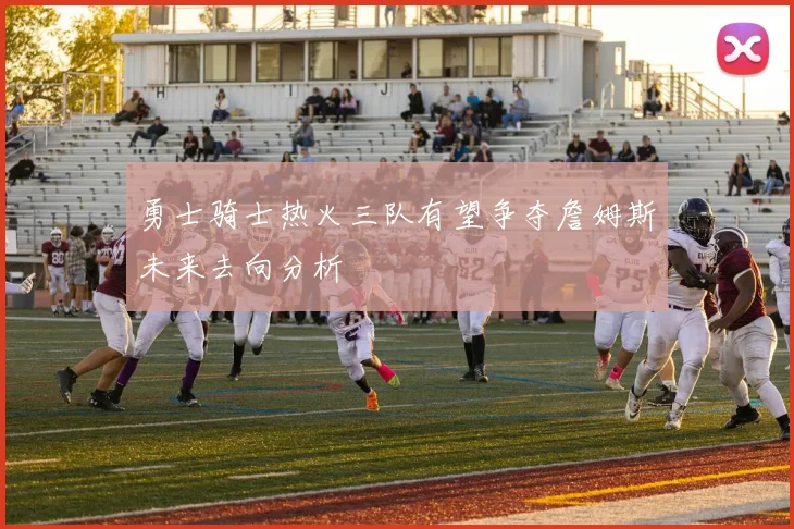 勇士骑士热火三队有望争夺詹姆斯未来去向分析