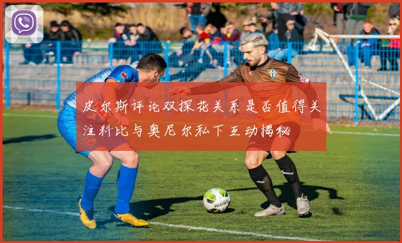 皮尔斯评论双探花关系是否值得关注科比与奥尼尔私下互动揭秘