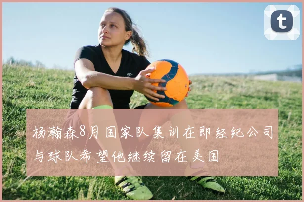 杨瀚森8月国家队集训在即经纪公司与球队希望他继续留在美国