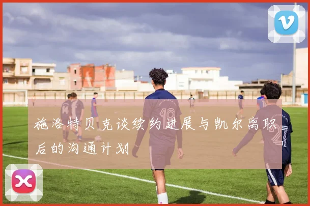 施洛特贝克谈续约进展与凯尔离职后的沟通计划
