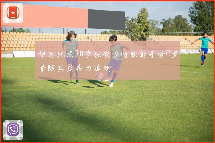 伊万托尼30岁独领沙特联射手榜C罗紧随其后奋力追赶