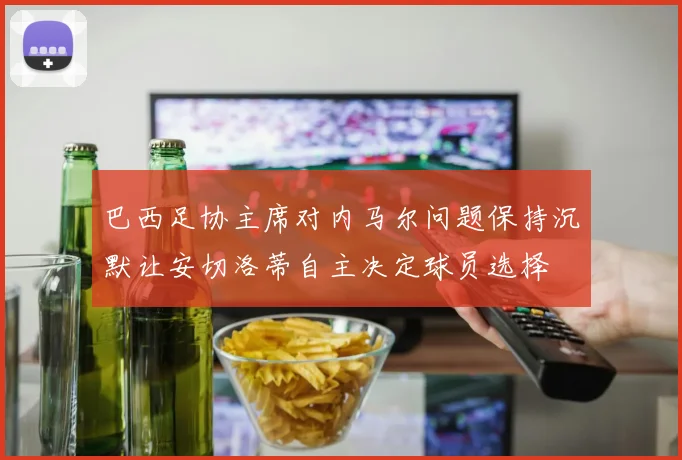 巴西足协主席对内马尔问题保持沉默让安切洛蒂自主决定球员选择