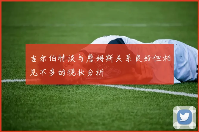 吉尔伯特谈与詹姆斯关系良好但相见不多的现状分析