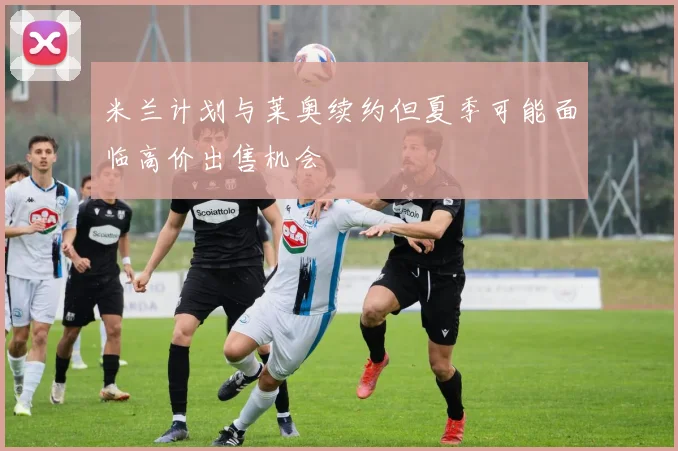 米兰计划与莱奥续约但夏季可能面临高价出售机会