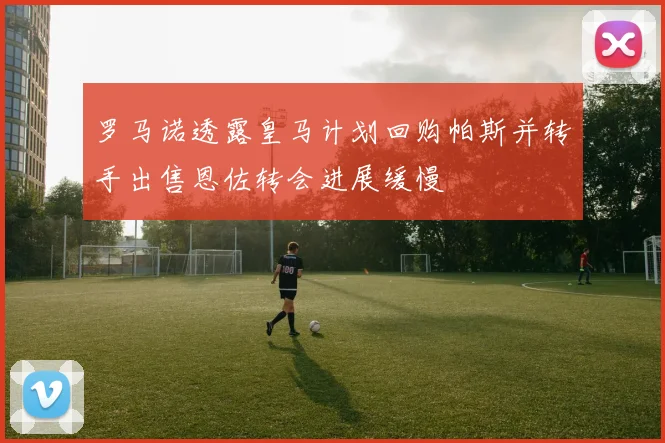 罗马诺透露皇马计划回购帕斯并转手出售恩佐转会进展缓慢