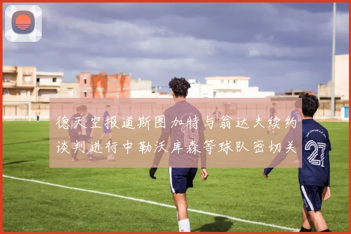 德天空报道斯图加特与翁达夫续约谈判进行中勒沃库森等球队密切关注动态