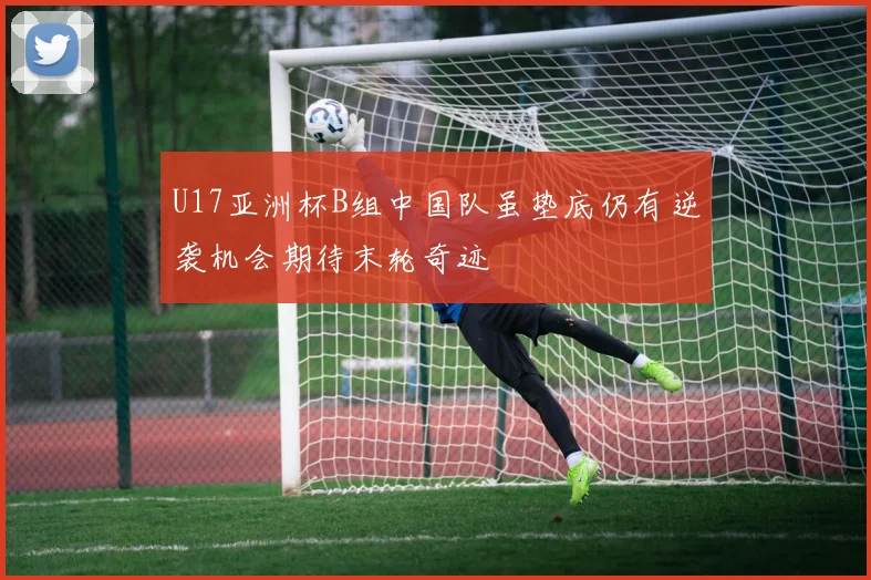 U17亚洲杯B组中国队虽垫底仍有逆袭机会期待末轮奇迹