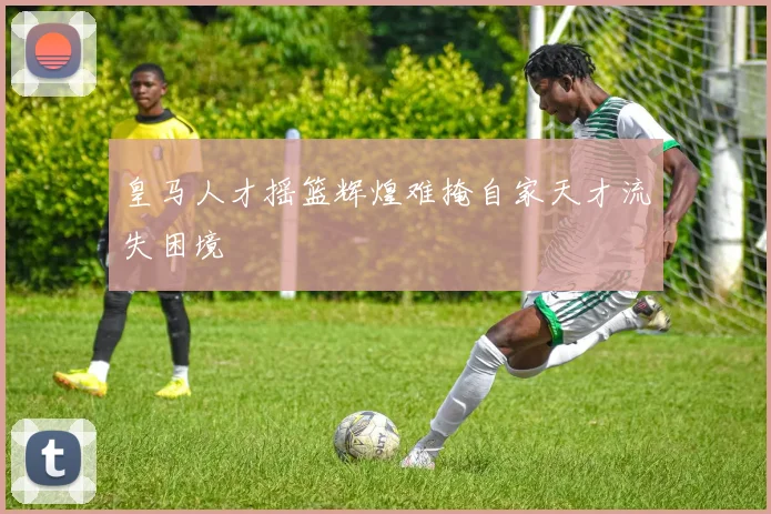皇马人才摇篮辉煌难掩自家天才流失困境