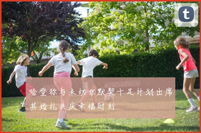 哈登称与米切尔默契十足计划出席其婚礼共庆幸福时刻