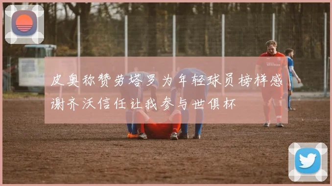 皮奥称赞劳塔罗为年轻球员榜样感谢齐沃信任让我参与世俱杯