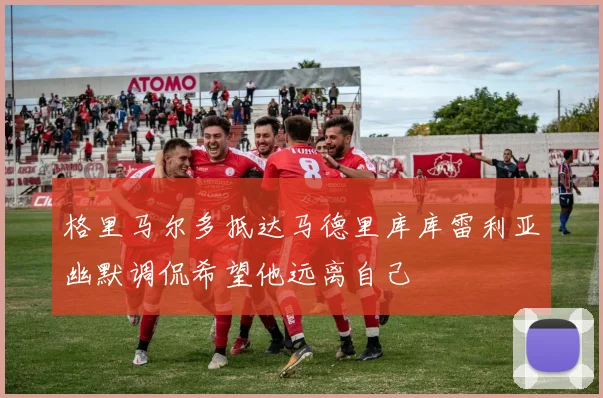 格里马尔多抵达马德里库库雷利亚幽默调侃希望他远离自己
