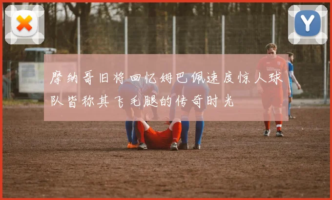 摩纳哥旧将回忆姆巴佩速度惊人球队皆称其飞毛腿的传奇时光